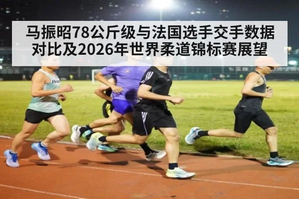 马振昭78公斤级与法国选手交手数据对比及2026年世界柔道锦标赛展望