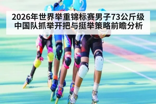 2026年世界举重锦标赛男子73公斤级中国队抓举开把与挺举策略前瞻分析