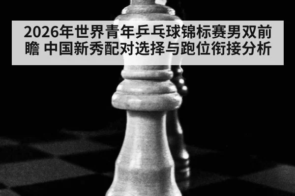 2026年世界青年乒乓球锦标赛男双前瞻 中国新秀配对选择与跑位衔接分析