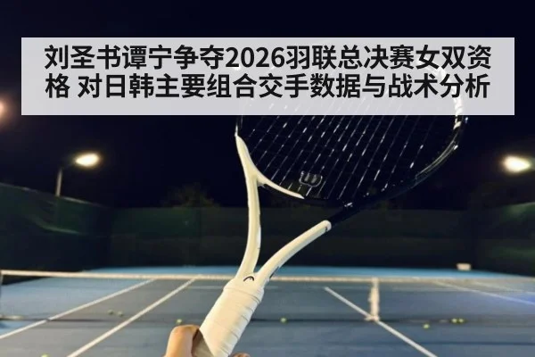 刘圣书谭宁争夺2026羽联总决赛女双资格 对日韩主要组合交手数据与战术分析